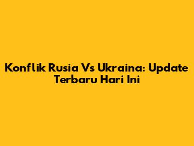 Konflik Rusia Vs Ukraina: Update Terbaru Hari Ini