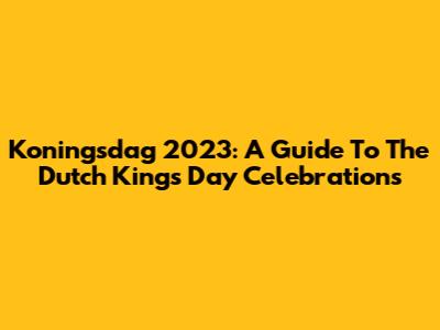 Koningsdag 2023: A Guide To The Dutch King's Day Celebrations