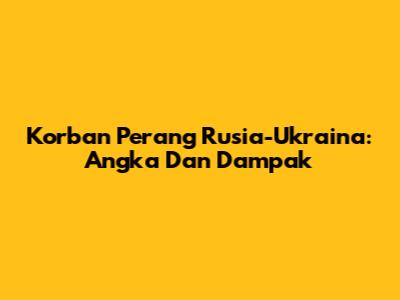 Korban Perang Rusia-Ukraina: Angka Dan Dampak