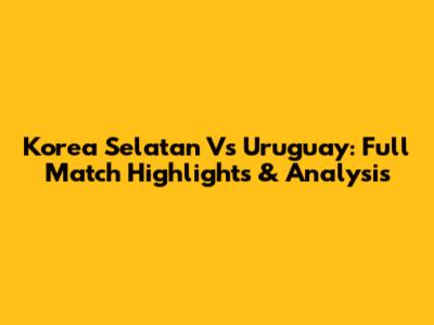 Korea Selatan Vs Uruguay: Full Match Highlights & Analysis
