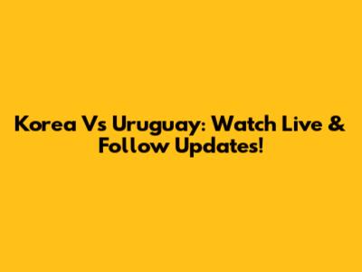 Korea Vs Uruguay: Watch Live & Follow Updates!