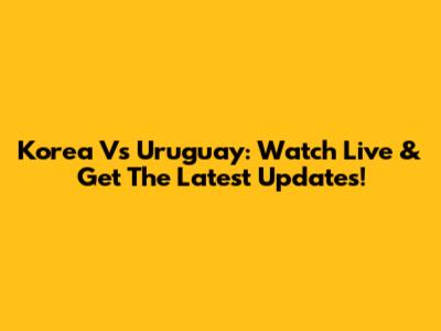 Korea Vs Uruguay: Watch Live & Get The Latest Updates!