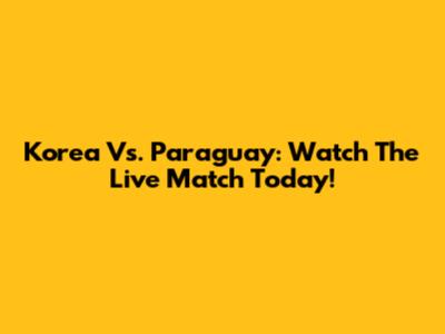 Korea Vs. Paraguay: Watch The Live Match Today!
