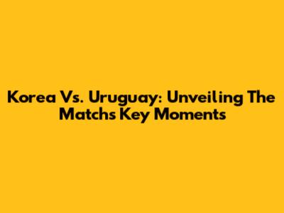 Korea Vs. Uruguay: Unveiling The Match's Key Moments