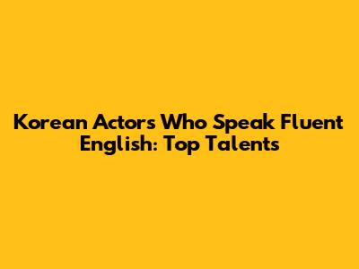 Korean Actors Who Speak Fluent English: Top Talents