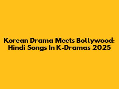 Korean Drama Meets Bollywood: Hindi Songs In K-Dramas 2025