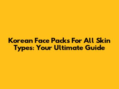 Korean Face Packs For All Skin Types: Your Ultimate Guide