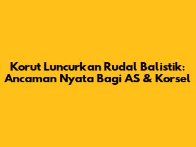 Korut Luncurkan Rudal Balistik: Ancaman Nyata Bagi AS & Korsel