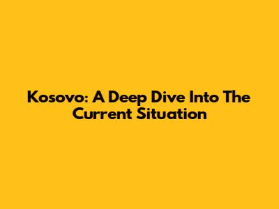 Kosovo: A Deep Dive Into The Current Situation