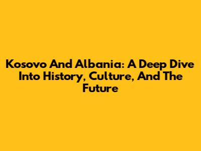 Kosovo And Albania: A Deep Dive Into History, Culture, And The Future