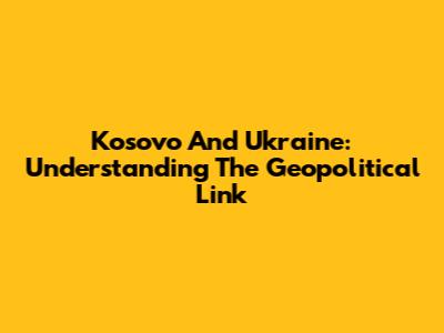 Kosovo And Ukraine: Understanding The Geopolitical Link