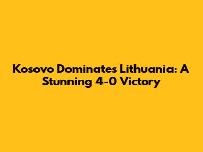 Kosovo Dominates Lithuania: A Stunning 4-0 Victory