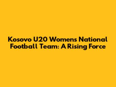 Kosovo U20 Women's National Football Team: A Rising Force