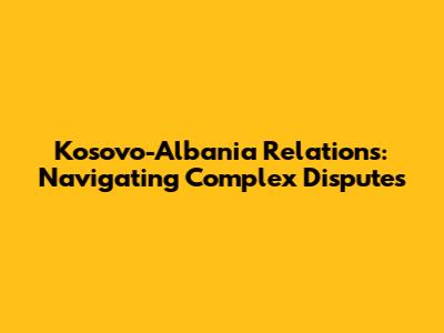 Kosovo-Albania Relations: Navigating Complex Disputes