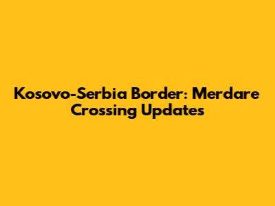 Kosovo-Serbia Border: Merdare Crossing Updates
