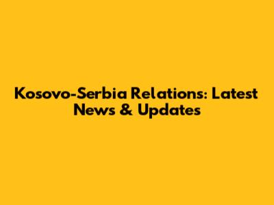 Kosovo-Serbia Relations: Latest News & Updates