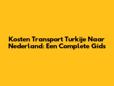 Kosten Transport Turkije Naar Nederland: Een Complete Gids