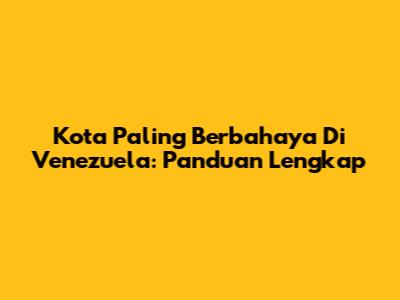 Kota Paling Berbahaya Di Venezuela: Panduan Lengkap