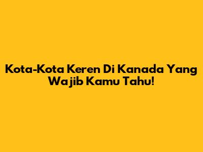 Kota-Kota Keren Di Kanada Yang Wajib Kamu Tahu!