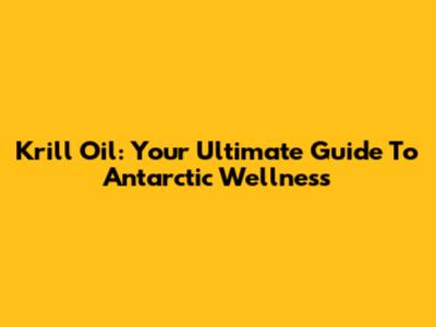 Krill Oil: Your Ultimate Guide To Antarctic Wellness