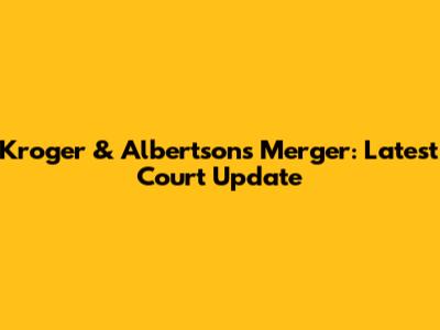 Kroger & Albertsons Merger: Latest Court Update