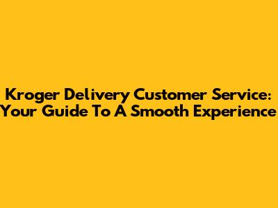 Kroger Delivery Customer Service: Your Guide To A Smooth Experience