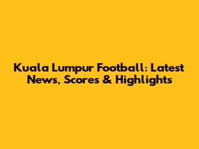 Kuala Lumpur Football: Latest News, Scores & Highlights