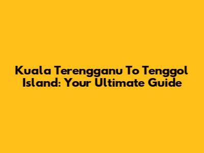 Kuala Terengganu To Tenggol Island: Your Ultimate Guide