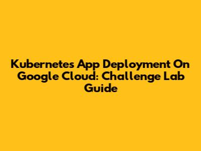Kubernetes App Deployment On Google Cloud: Challenge Lab Guide