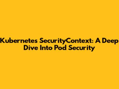 Kubernetes SecurityContext: A Deep Dive Into Pod Security