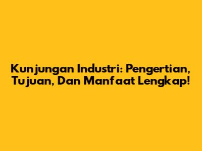Kunjungan Industri: Pengertian, Tujuan, Dan Manfaat Lengkap!