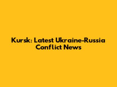 Kursk: Latest Ukraine-Russia Conflict News