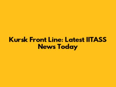 Kursk Front Line: Latest IITASS News Today