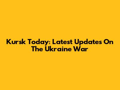Kursk Today: Latest Updates On The Ukraine War