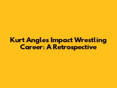 Kurt Angle's Impact Wrestling Career: A Retrospective
