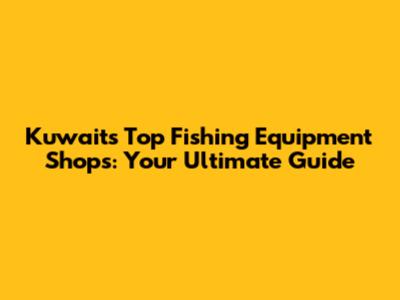 Kuwait's Top Fishing Equipment Shops: Your Ultimate Guide