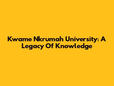 Kwame Nkrumah University: A Legacy Of Knowledge