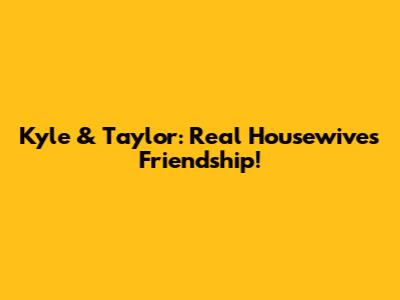 Kyle & Taylor: Real Housewives Friendship!