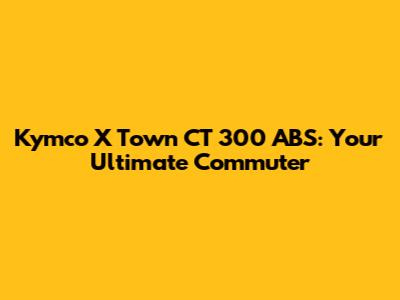 Kymco X Town CT 300 ABS: Your Ultimate Commuter