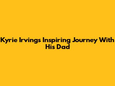 Kyrie Irving's Inspiring Journey With His Dad