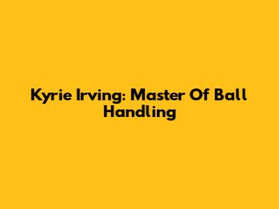 Kyrie Irving: Master Of Ball Handling