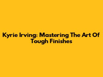 Kyrie Irving: Mastering The Art Of Tough Finishes