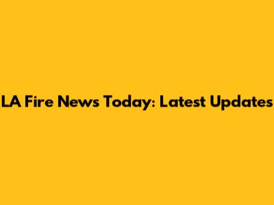 LA Fire News Today: Latest Updates