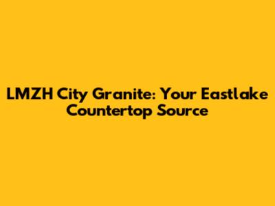 LMZH City Granite: Your Eastlake Countertop Source