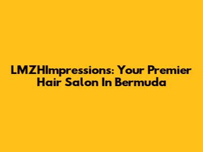 LMZHImpressions: Your Premier Hair Salon In Bermuda