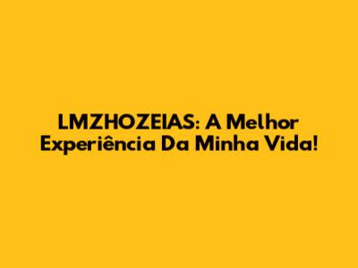LMZHOZEIAS: A Melhor Experiência Da Minha Vida!