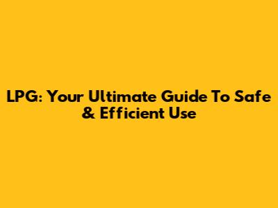 LPG: Your Ultimate Guide To Safe & Efficient Use