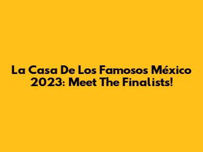 La Casa De Los Famosos México 2023: Meet The Finalists!