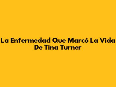 La Enfermedad Que Marcó La Vida De Tina Turner