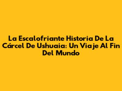 La Escalofriante Historia De La Cárcel De Ushuaia: Un Viaje Al Fin Del Mundo